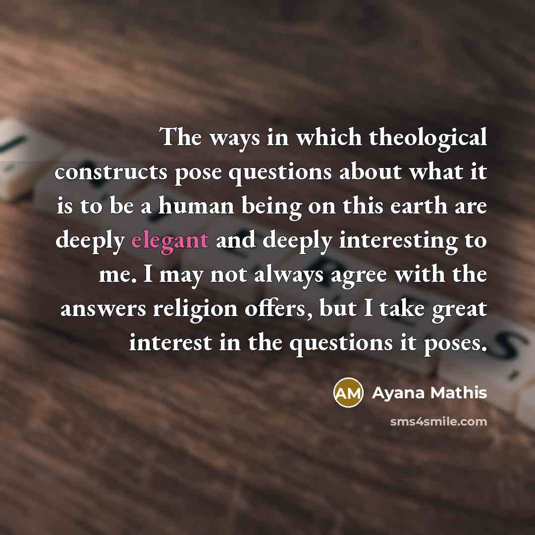 “The ways in which theological constructs pose questions about what it is to be a human being on this earth are deeply elegant and deeply interesting to me. I may not always agree with the answers religion offers, but I take great interest in the questions it poses.” quote by Ayana Mathis
