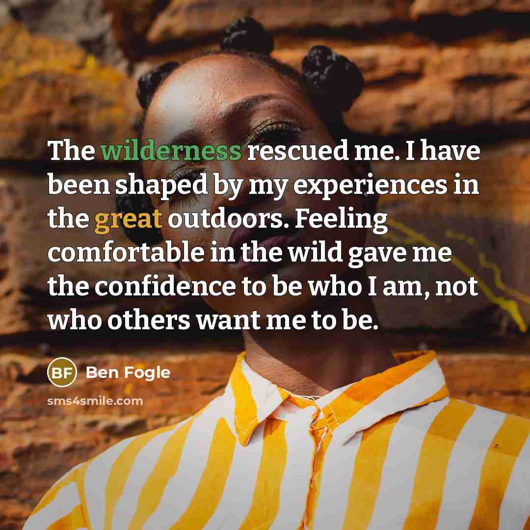 “The wilderness rescued me. I have been shaped by my experiences in the great outdoors. Feeling comfortable in the wild gave me the confidence to be who I am, not who others want me to be.” quote by Ben Fogle
