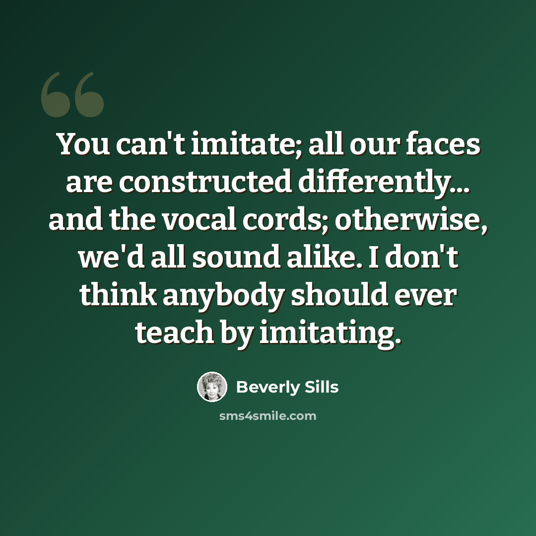 “You can't imitate; all our faces are constructed differently... and the vocal cords; otherwise, we'd all sound alike. I don't think anybody should ever teach by imitating.” quote by Beverly Sills