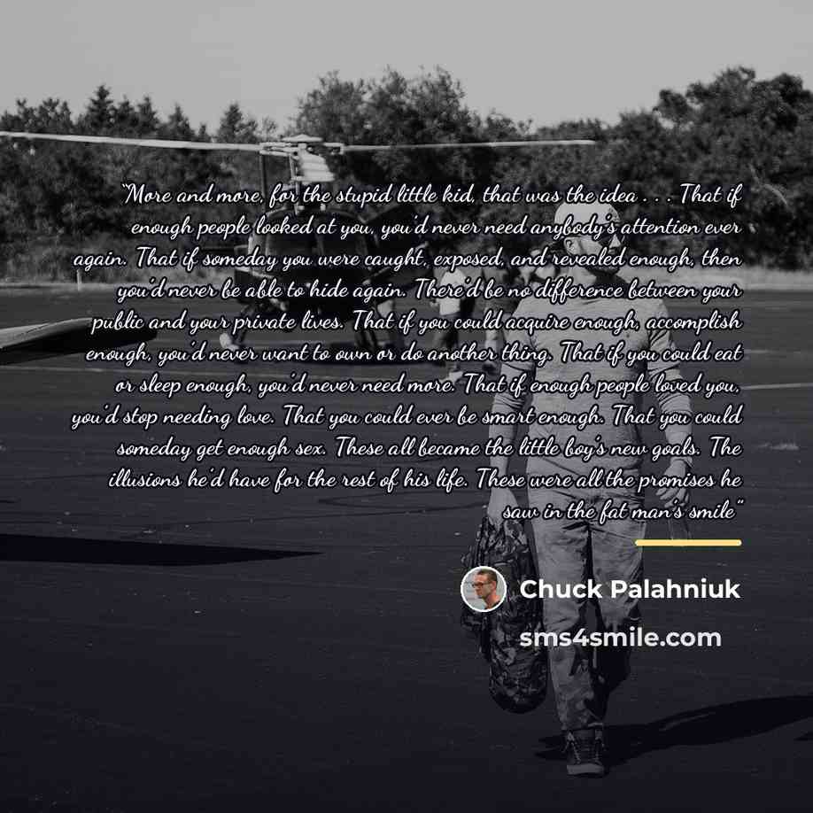“More and more, for the stupid little kid, that was the idea . . . That if enough people looked at you, you’d never need anybody’s attention ever again. That if someday you were caught, exposed, and revealed enough, then you’d never be able to hide again. There’d be no difference between your…” quote by Chuck Palahniuk