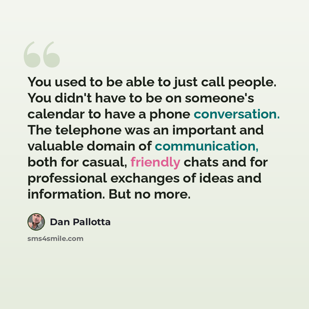 “You used to be able to just call people. You didn't have to be on someone's calendar to have a phone conversation. The telephone was an important and valuable domain of communication, both for casual, friendly chats and for professional exchanges of ideas and information. But no more.” quote by Dan Pallotta