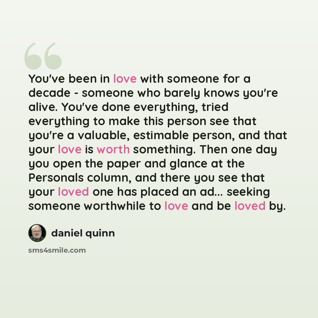 “You've been in love with someone for a decade - someone who barely knows you're alive. You've done everything, tried everything to make this person see that you're a valuable, estimable person, and that your love is worth something. Then one day you open the paper and glance at the Personals…” quote by Daniel Quinn