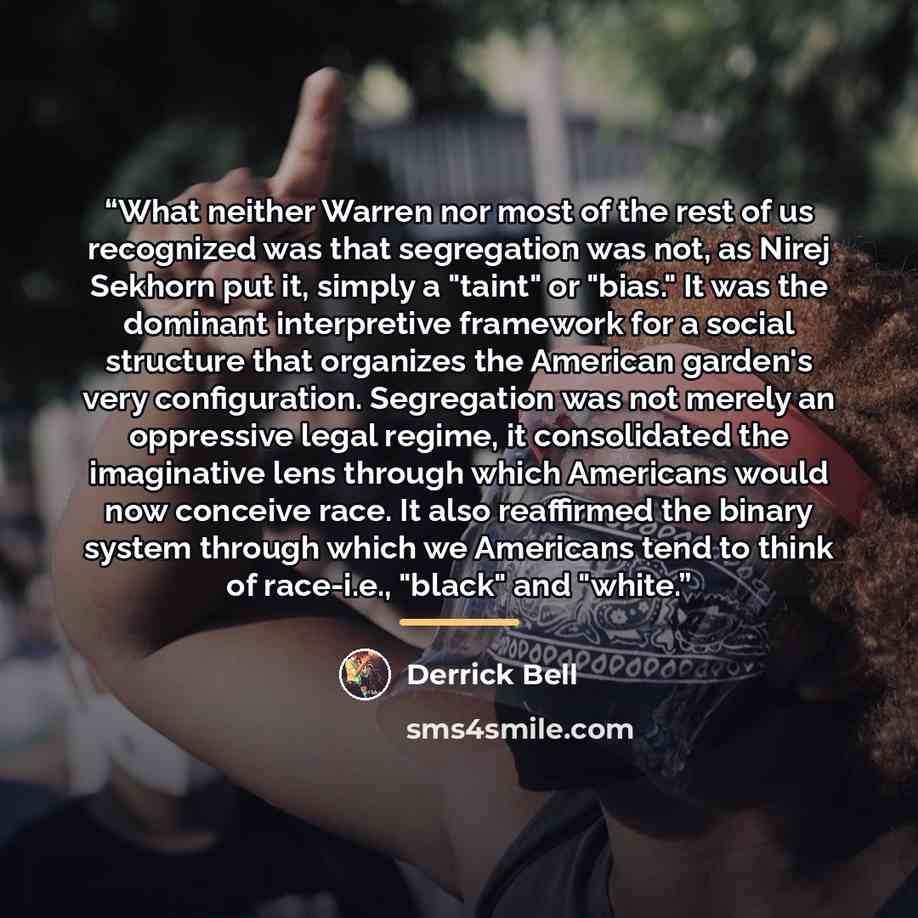 “What neither Warren nor most of the rest of us recognized was that segregation was not, as Nirej Sekhorn put it, simply a "taint" or "bias." It was the dominant interpretive framework for a social structure that organizes the American garden's very configuration. Segregation was not merely an…” quote by Derrick Bell