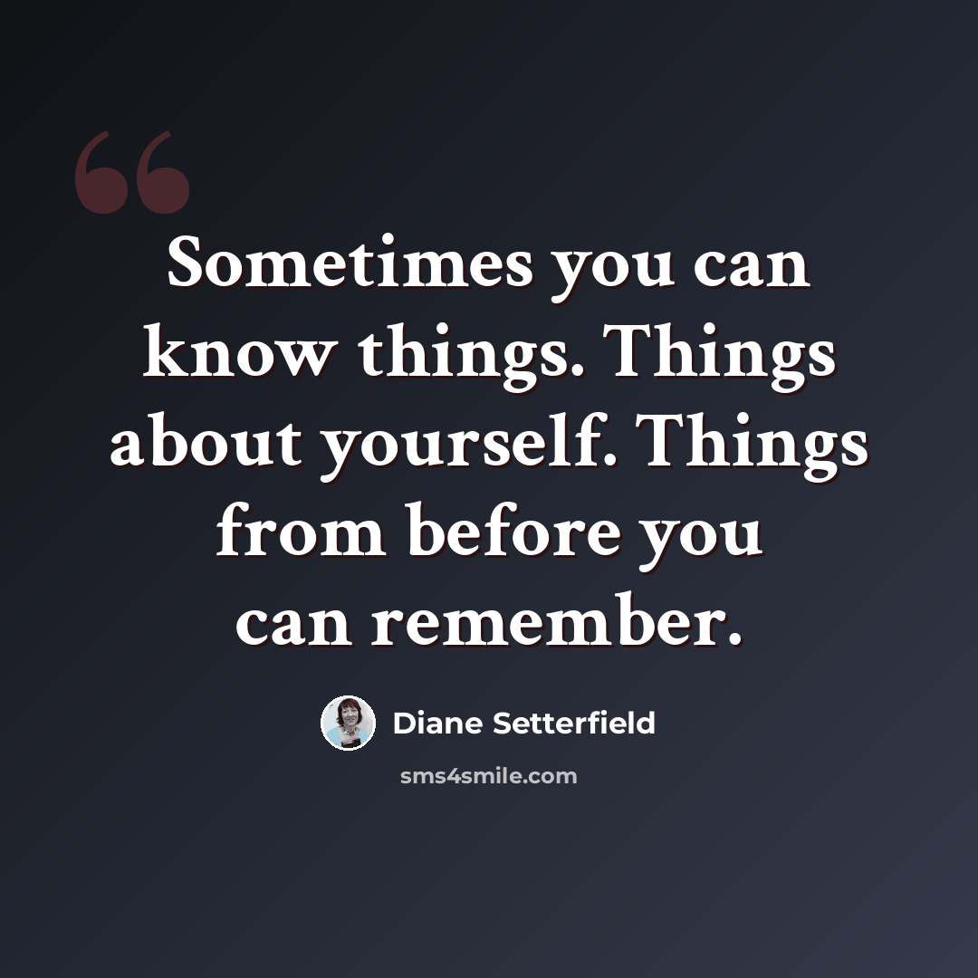 “Sometimes you can know things. Things about yourself. Things from before you can remember.” quote by Diane Setterfield