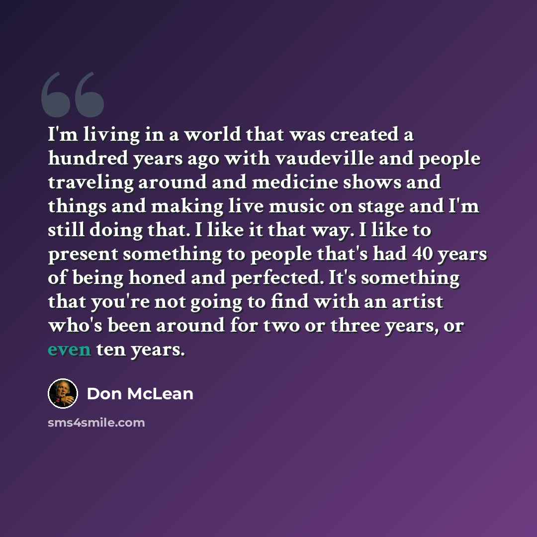 “I'm living in a world that was created a hundred years ago with vaudeville and people traveling around and medicine shows and things and making live music on stage and I'm still doing that. I like it that way. I like to present something to people that's had 40 years of being honed and perfected…” quote by Don McLean