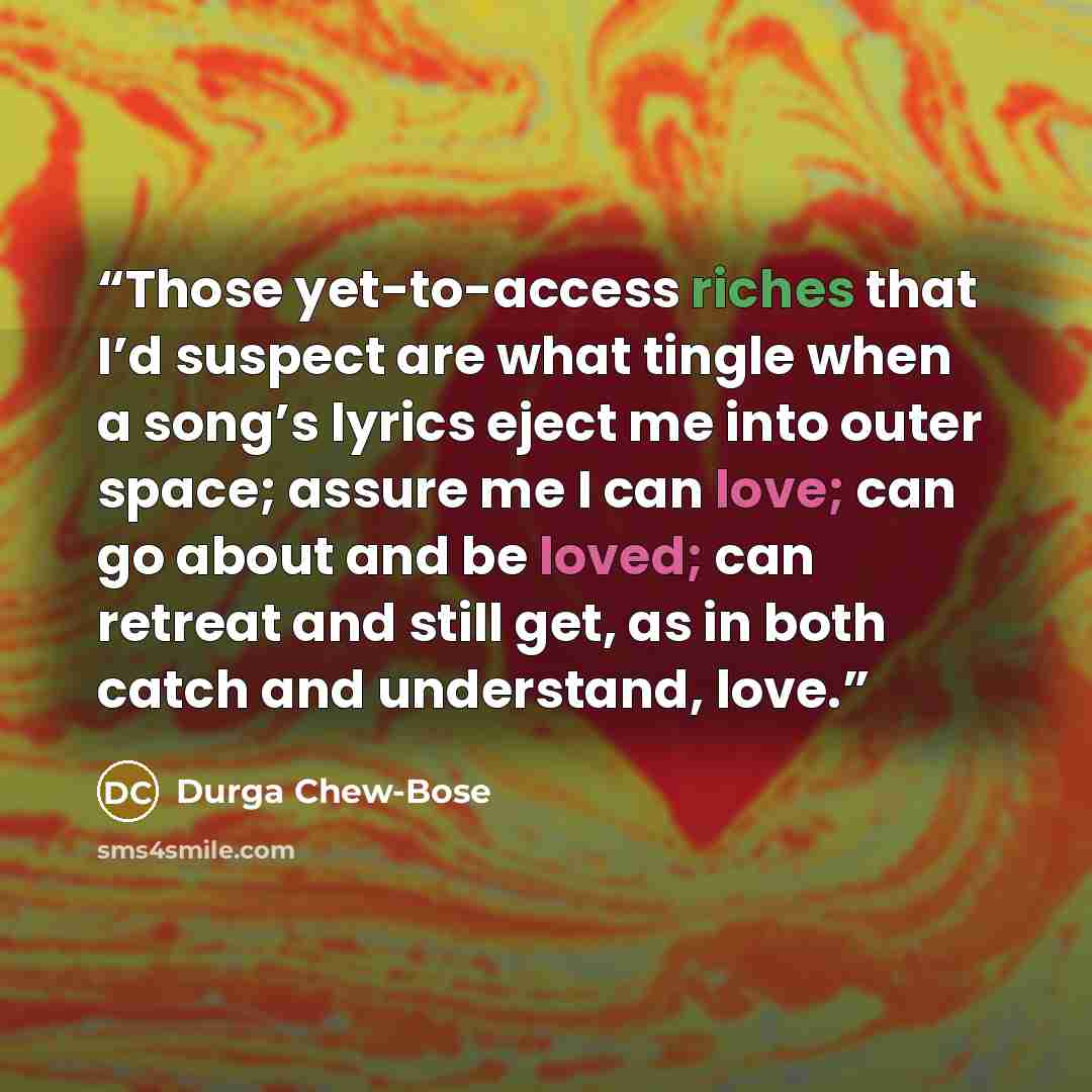 “Those yet-to-access riches that I’d suspect are what tingle when a song’s lyrics eject me into outer space; assure me I can love; can go about and be loved; can retreat and still get, as in both catch and understand, love.” quote by Durga Chew-Bose