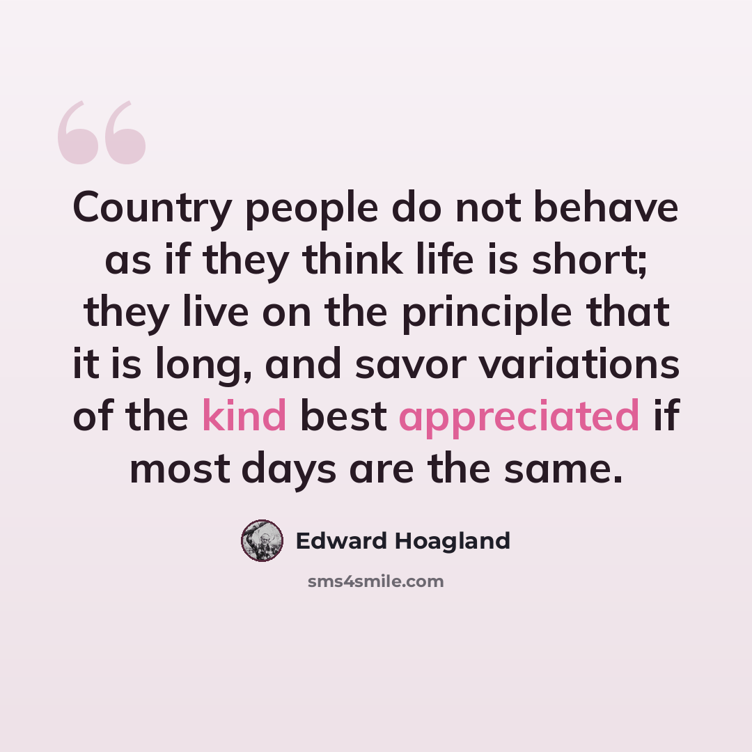 “Country people do not behave as if they think life is short; they live on the principle that it is long, and savor variations of the kind best appreciated if most days are the same.” quote by Edward Hoagland