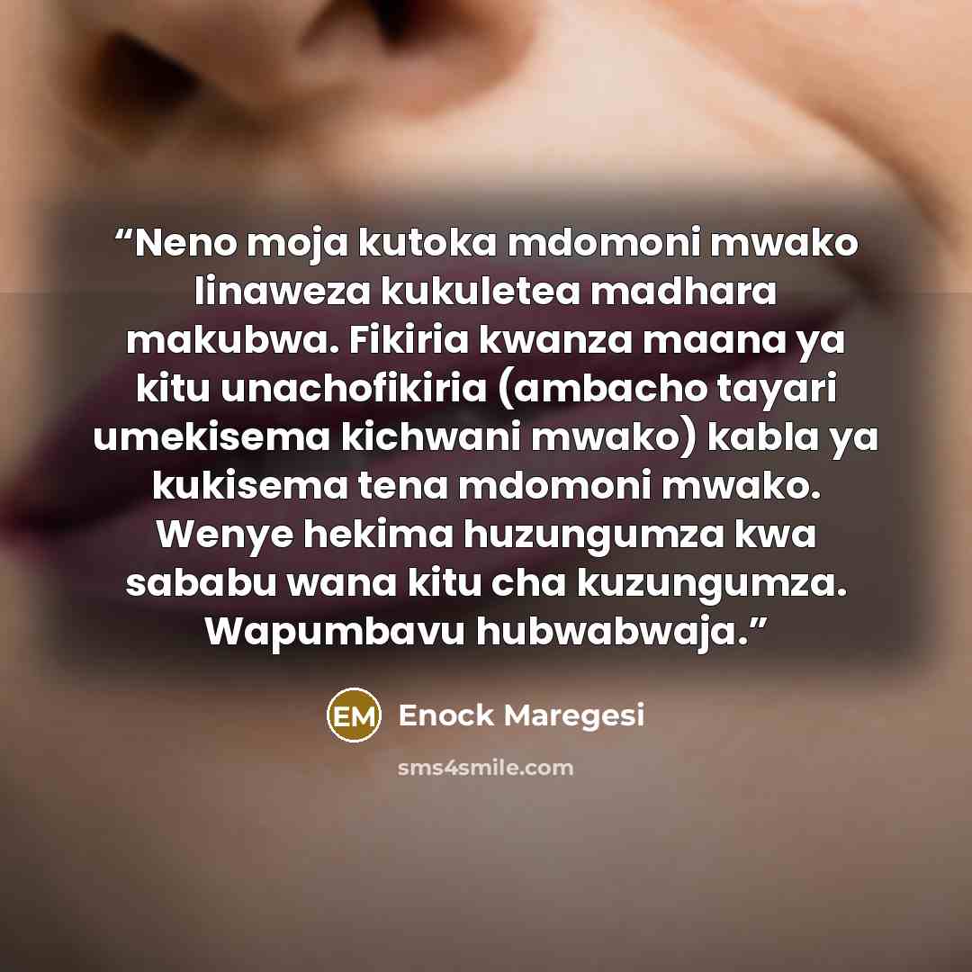 “Neno moja kutoka mdomoni mwako linaweza kukuletea madhara makubwa. Fikiria kwanza maana ya kitu unachofikiria (ambacho tayari umekisema kichwani mwako) kabla ya kukisema tena mdomoni mwako. Wenye hekima huzungumza kwa sababu wana kitu cha kuzungumza. Wapumbavu hubwabwaja.” quote by Enock Maregesi