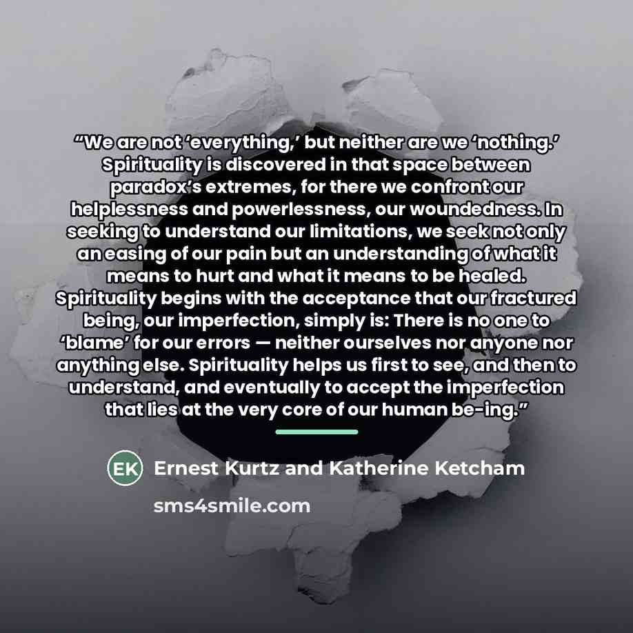 “We are not ‘everything,’ but neither are we ‘nothing.’ Spirituality is discovered in that space between paradox’s extremes, for there we confront our helplessness and powerlessness, our woundedness. In seeking to understand our limitations, we seek not only an easing of our pain but an…” quote by Ernest Kurtz and Katherine Ketcham