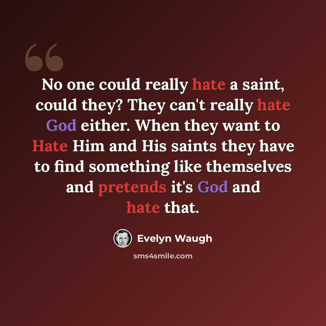 “No one could really hate a saint, could they? They can't really hate God either. When they want to Hate Him and His saints they have to find something like themselves and pretends it's God and hate that.” quote by Evelyn Waugh