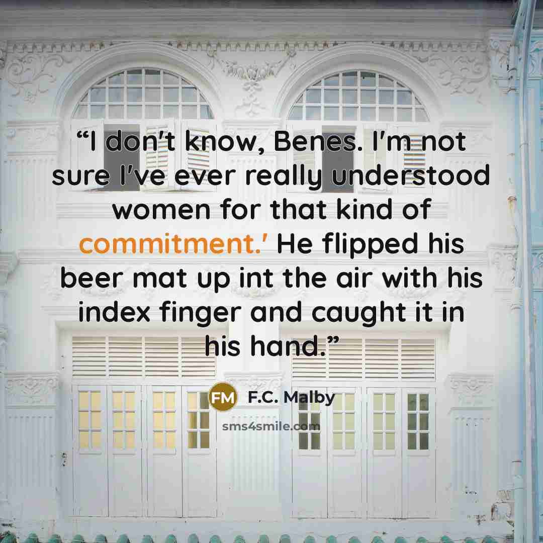 “I don't know, Benes. I'm not sure I've ever really understood women for that kind of commitment.' He flipped his beer mat up int the air with his index finger and caught it in his hand.” quote by F.C. Malby