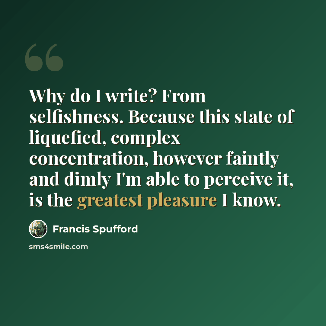 “Why do I write? From selfishness. Because this state of liquefied, complex concentration, however faintly and dimly I'm able to perceive it, is the greatest pleasure I know.” quote by Francis Spufford