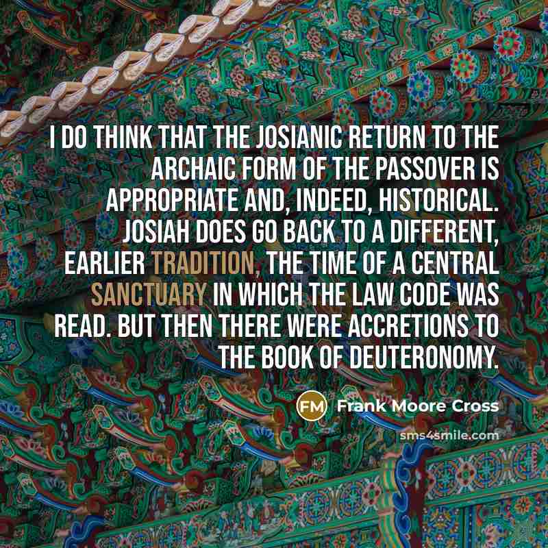“I do think that the Josianic return to the archaic form of the Passover is appropriate and, indeed, historical. Josiah does go back to a different, earlier tradition, the time of a central sanctuary in which the law code was read. But then there were accretions to the Book of Deuteronomy.” quote by Frank Moore Cross