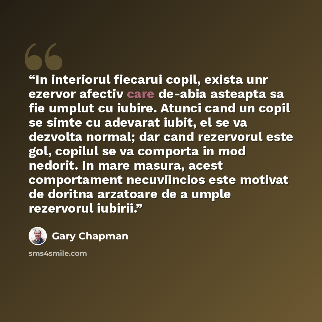 “In interiorul fiecarui copil, exista unr ezervor afectiv care de-abia asteapta sa fie umplut cu iubire. Atunci cand un copil se simte cu adevarat iubit, el se va dezvolta normal; dar cand rezervorul este gol, copilul se va comporta in mod nedorit. In mare masura, acest comportament necuviincios…” quote by Gary Chapman