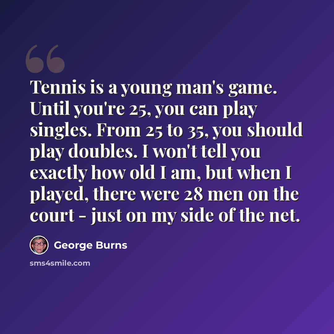 “Tennis is a young man's game. Until you're 25, you can play singles. From 25 to 35, you should play doubles. I won't tell you exactly how old I am, but when I played, there were 28 men on the court - just on my side of the net.” quote by George Burns
