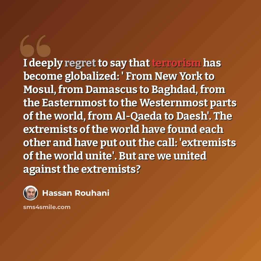 “I deeply regret to say that terrorism has become globalized: ' From New York to Mosul, from Damascus to Baghdad, from the Easternmost to the Westernmost parts of the world, from Al-Qaeda to Daesh'. The extremists of the world have found each other and have put out the call: 'extremists of the…” quote by Hassan Rouhani
