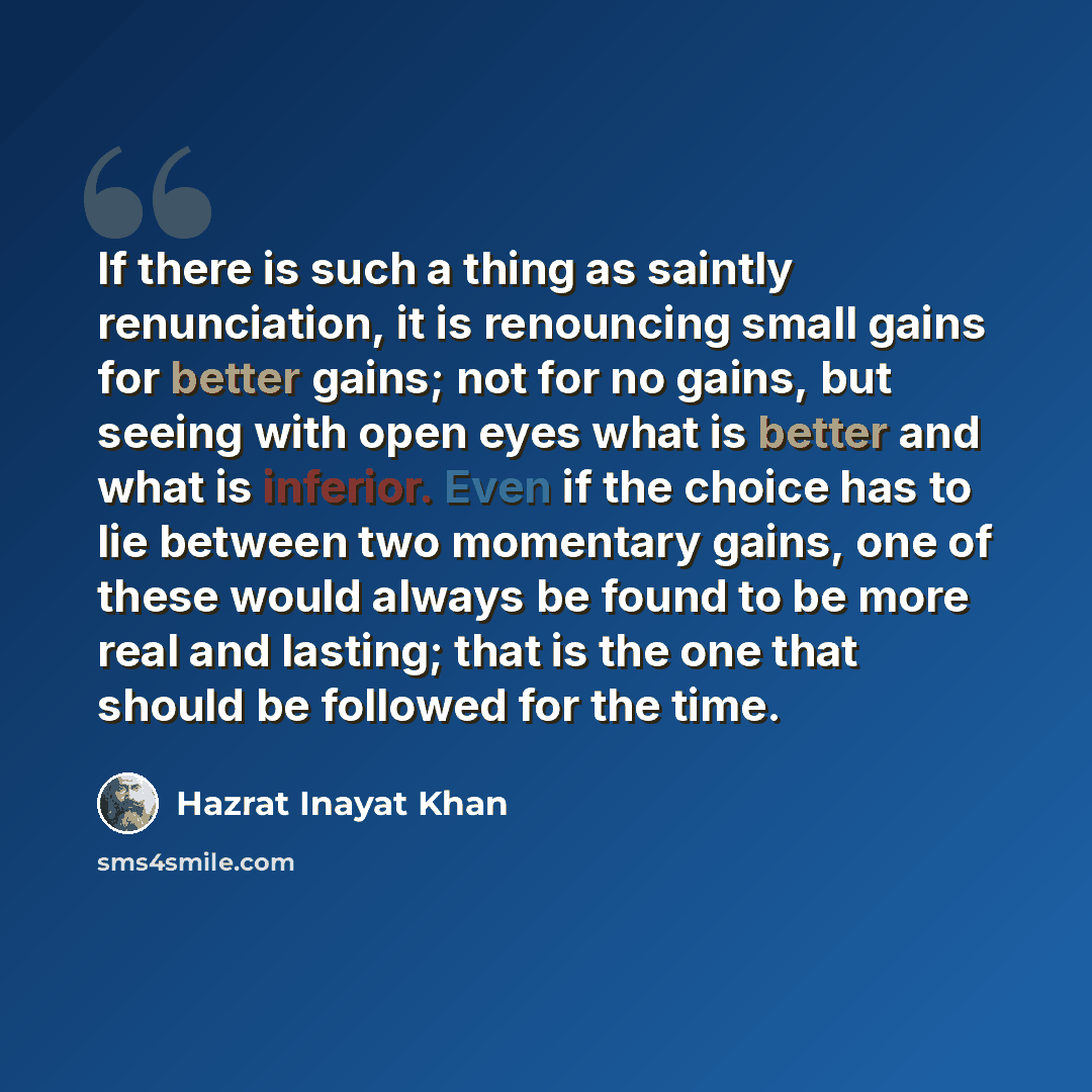 “If there is such a thing as saintly renunciation, it is renouncing small gains for better gains; not for no gains, but seeing with open eyes what is better and what is inferior. Even if the choice has to lie between two momentary gains, one of these would always be found to be more real and…” quote by Hazrat Inayat Khan