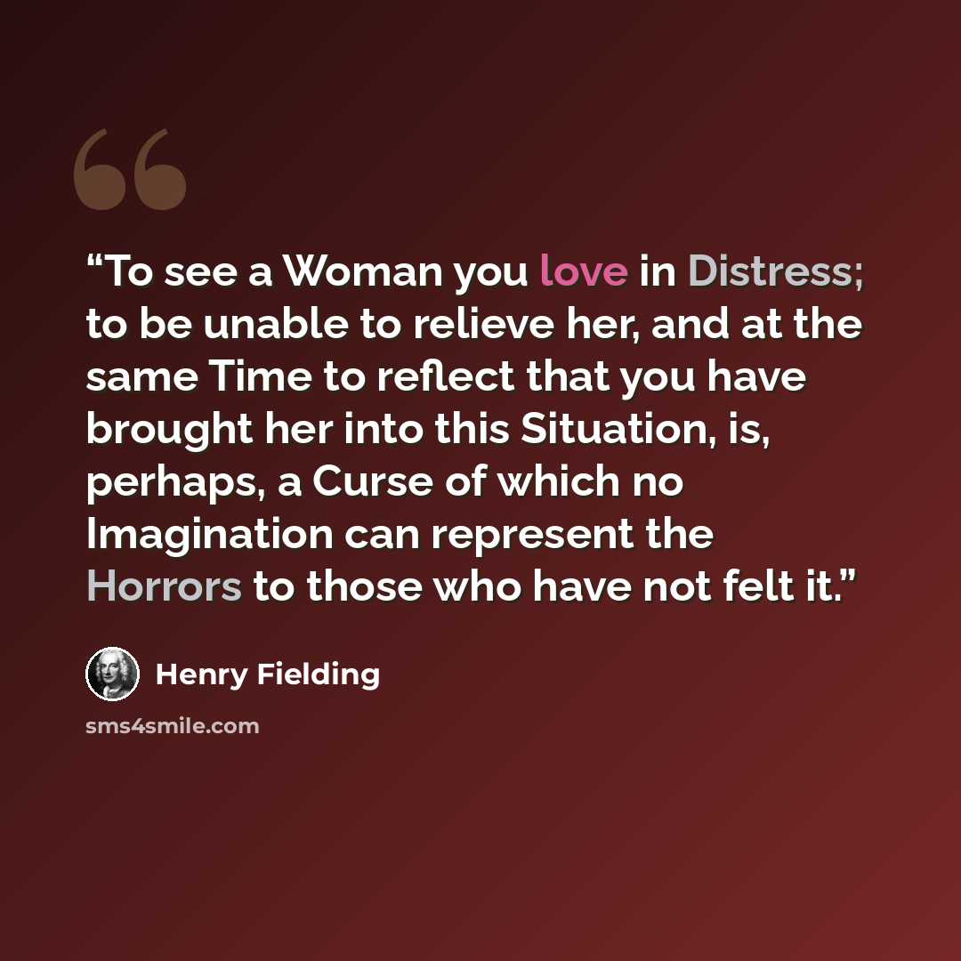 “To see a Woman you love in Distress; to be unable to relieve her, and at the same Time to reflect that you have brought her into this Situation, is, perhaps, a Curse of which no Imagination can represent the Horrors to those who have not felt it.” quote by Henry Fielding