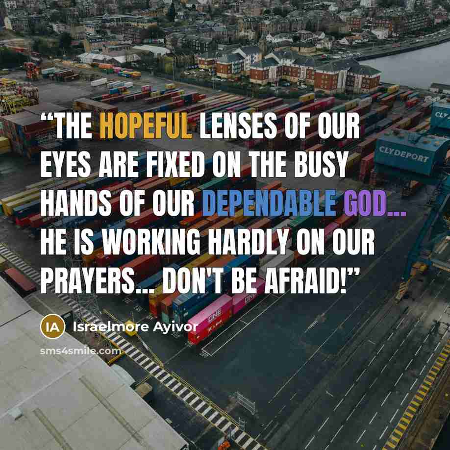 “The hopeful lenses of our eyes are fixed on the busy hands of our dependable God... He is working hardly on our prayers... Don't be afraid!” quote by Israelmore Ayivor
