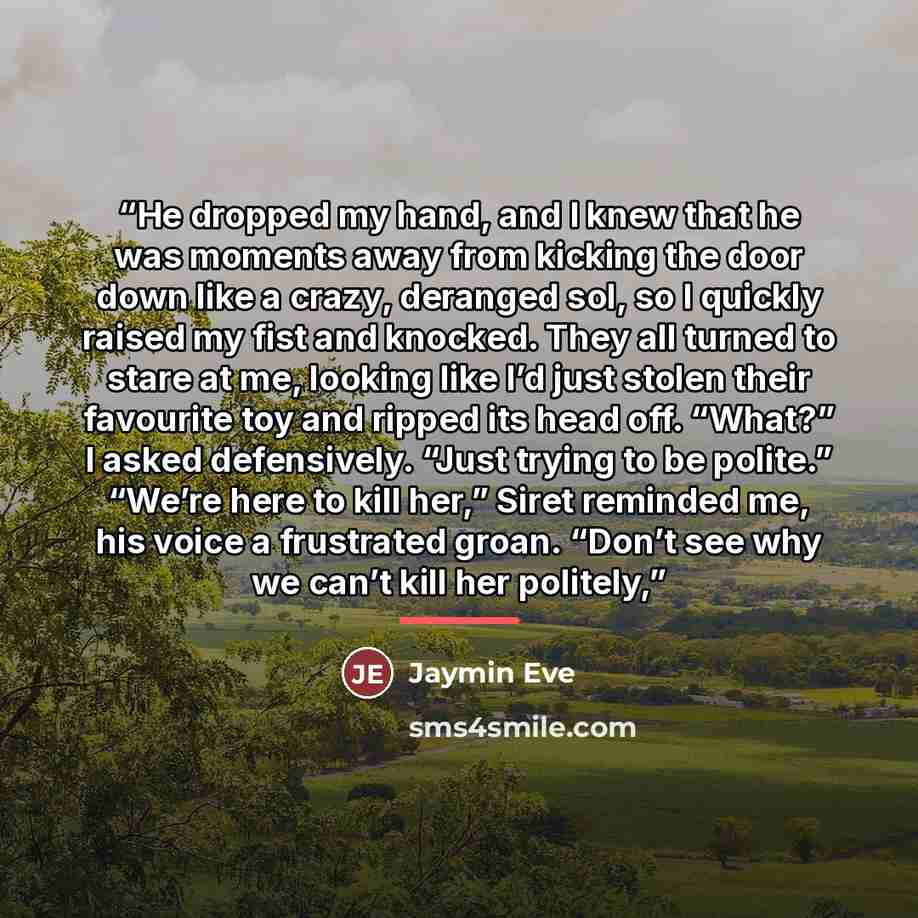 “He dropped my hand, and I knew that he was moments away from kicking the door down like a crazy, deranged sol, so I quickly raised my fist and knocked. They all turned to stare at me, looking like I’d just stolen their favourite toy and ripped its head off. “What?” I asked defensively. “Just…” quote by Jaymin Eve