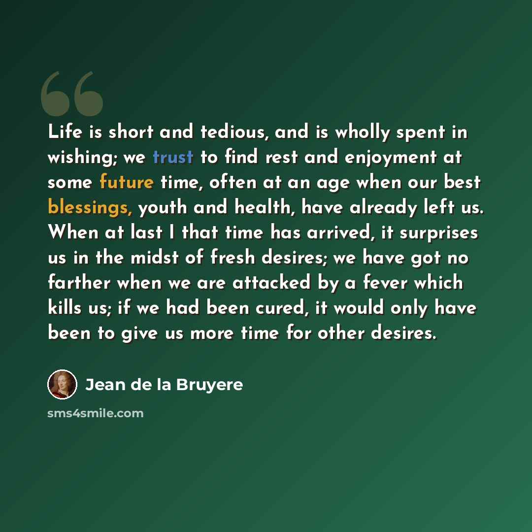“Life is short and tedious, and is wholly spent in wishing; we trust to find rest and enjoyment at some future time, often at an age when our best blessings, youth and health, have already left us. When at last I that time has arrived, it surprises us in the midst of fresh desires; we have got no…” quote by Jean de la Bruyere