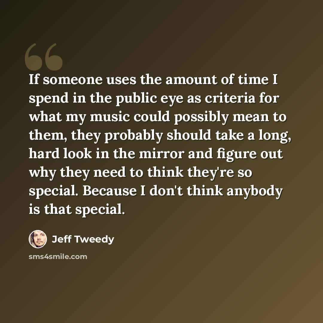 “If someone uses the amount of time I spend in the public eye as criteria for what my music could possibly mean to them, they probably should take a long, hard look in the mirror and figure out why they need to think they're so special. Because I don't think anybody is that special.” quote by Jeff Tweedy