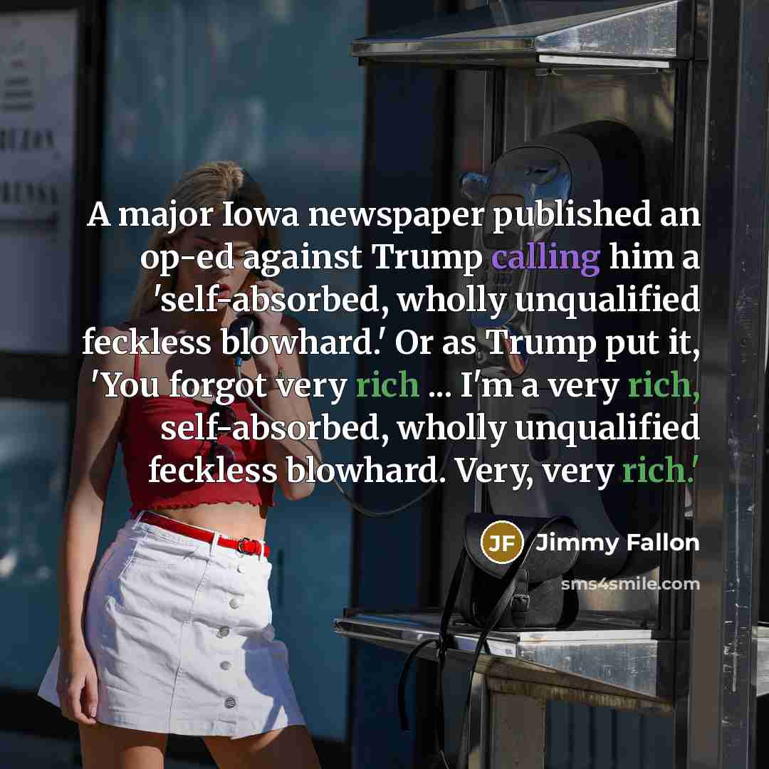 “A major Iowa newspaper published an op-ed against Trump calling him a 'self-absorbed, wholly unqualified feckless blowhard.' Or as Trump put it, 'You forgot very rich ... I'm a very rich, self-absorbed, wholly unqualified feckless blowhard. Very, very rich.'” quote by Jimmy Fallon