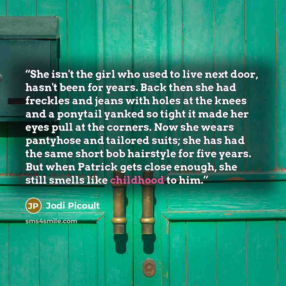 “She isn't the girl who used to live next door, hasn't been for years. Back then she had freckles and jeans with holes at the knees and a ponytail yanked so tight it made her eyes pull at the corners. Now she wears pantyhose and tailored suits; she has had the same short bob hairstyle for five…” quote by Jodi Picoult