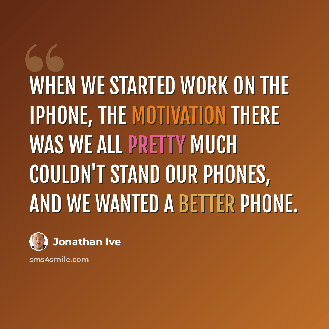 “When we started work on the iPhone, the motivation there was we all pretty much couldn't stand our phones, and we wanted a better phone.” quote by Jonathan Ive