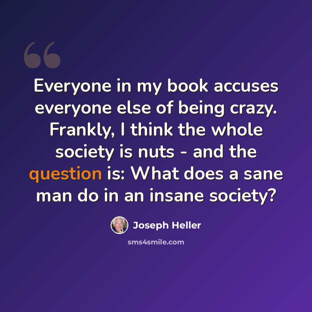 “Everyone in my book accuses everyone else of being crazy. Frankly, I think the whole society is nuts - and the question is: What does a sane man do in an insane society?” quote by Joseph Heller