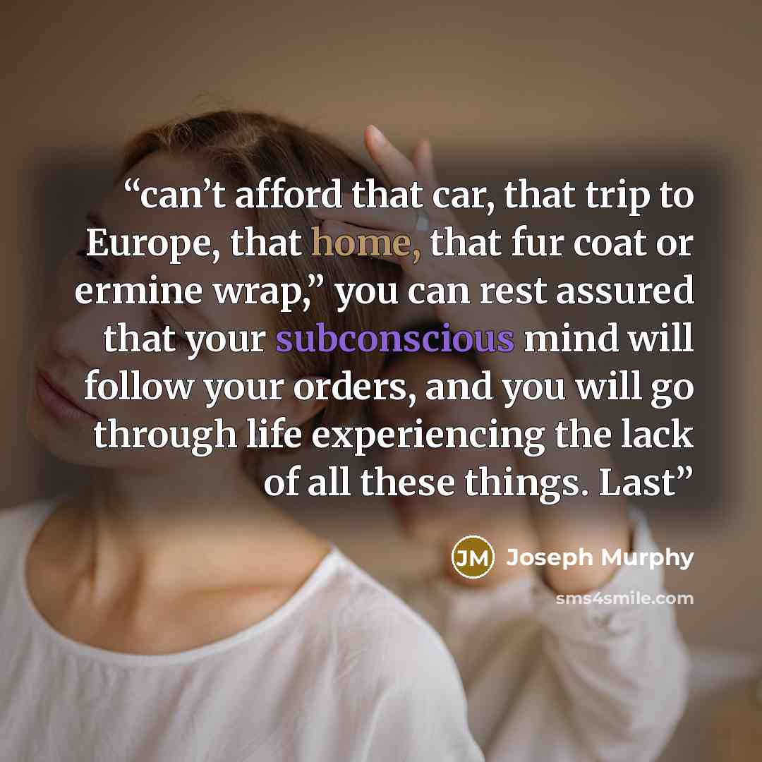 “can’t afford that car, that trip to Europe, that home, that fur coat or ermine wrap,” you can rest assured that your subconscious mind will follow your orders, and you will go through life experiencing the lack of all these things. Last” quote by Joseph Murphy