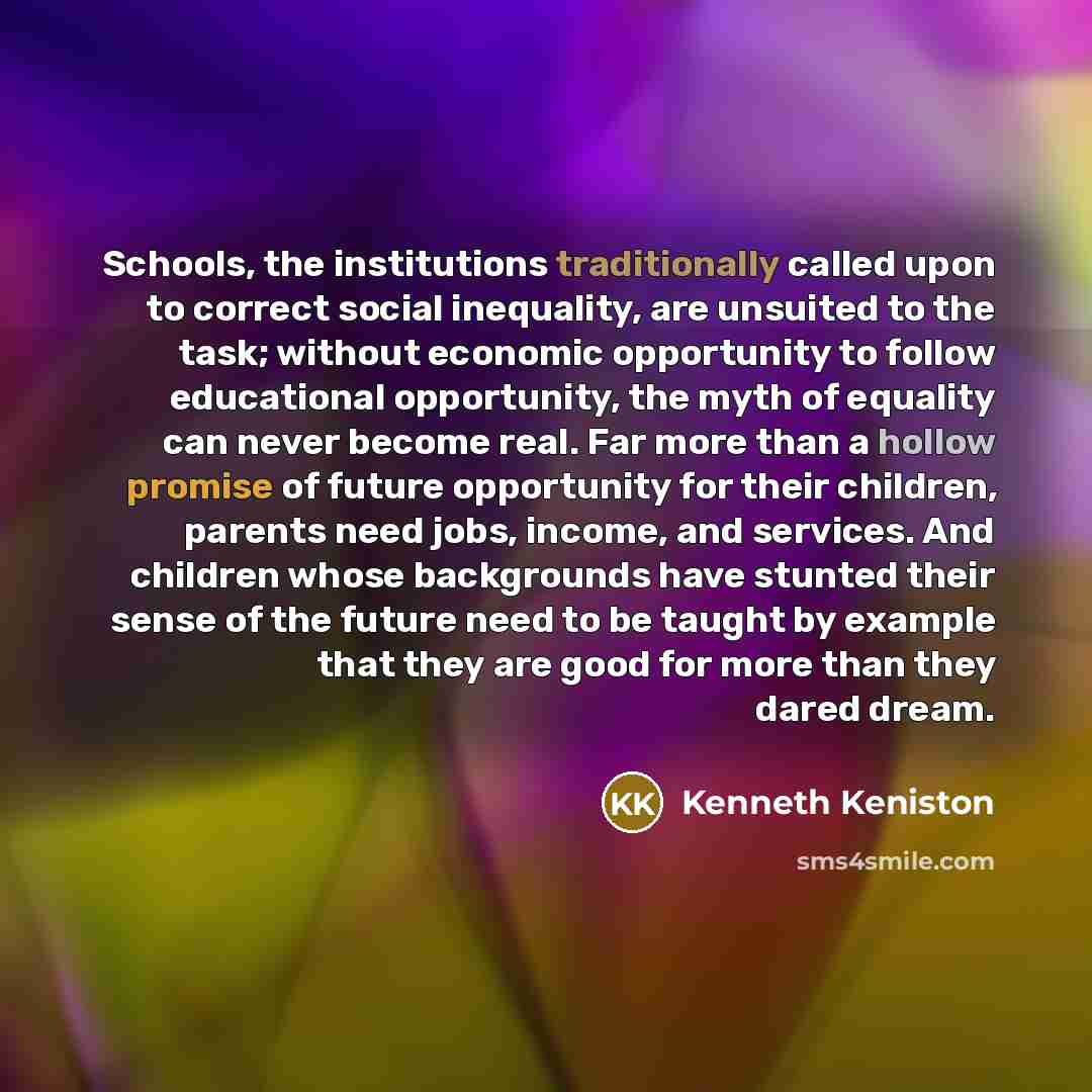 “Schools, the institutions traditionally called upon to correct social inequality, are unsuited to the task; without economic opportunity to follow educational opportunity, the myth of equality can never become real. Far more than a hollow promise of future opportunity for their children, parents…” quote by Kenneth Keniston