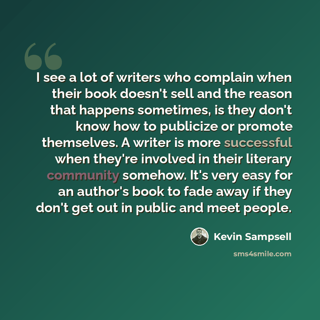 “I see a lot of writers who complain when their book doesn't sell and the reason that happens sometimes, is they don't know how to publicize or promote themselves. A writer is more successful when they're involved in their literary community somehow. It's very easy for an author's book to fade away…” quote by Kevin Sampsell