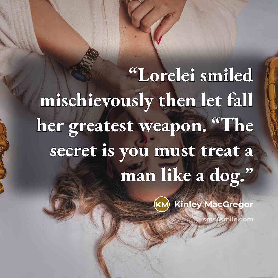 “Lorelei smiled mischievously then let fall her greatest weapon. “The secret is you must treat a man like a dog.” quote by Kinley MacGregor