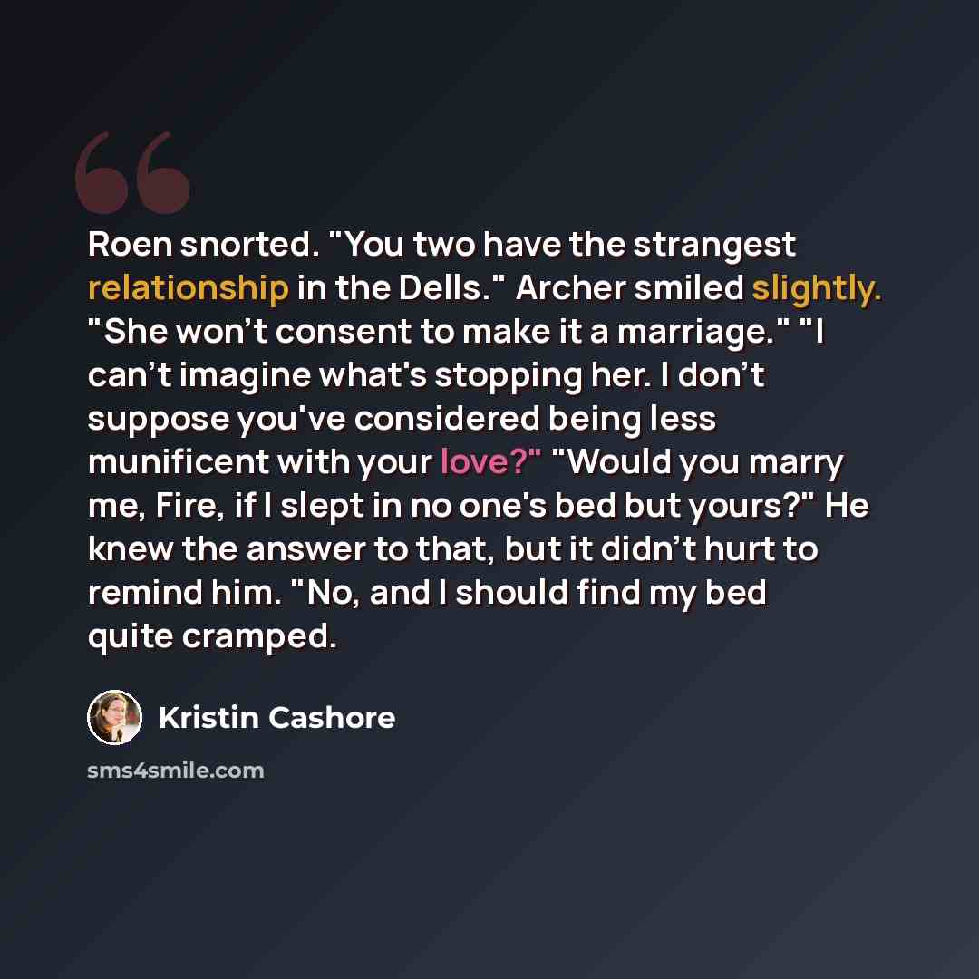 “Roen snorted. "You two have the strangest relationship in the Dells." Archer smiled slightly. "She won't consent to make it a marriage." "I can't imagine what's stopping her. I don't suppose you've considered being less munificent with your love?" "Would you marry me, Fire, if I slept in no one's…” quote by Kristin Cashore