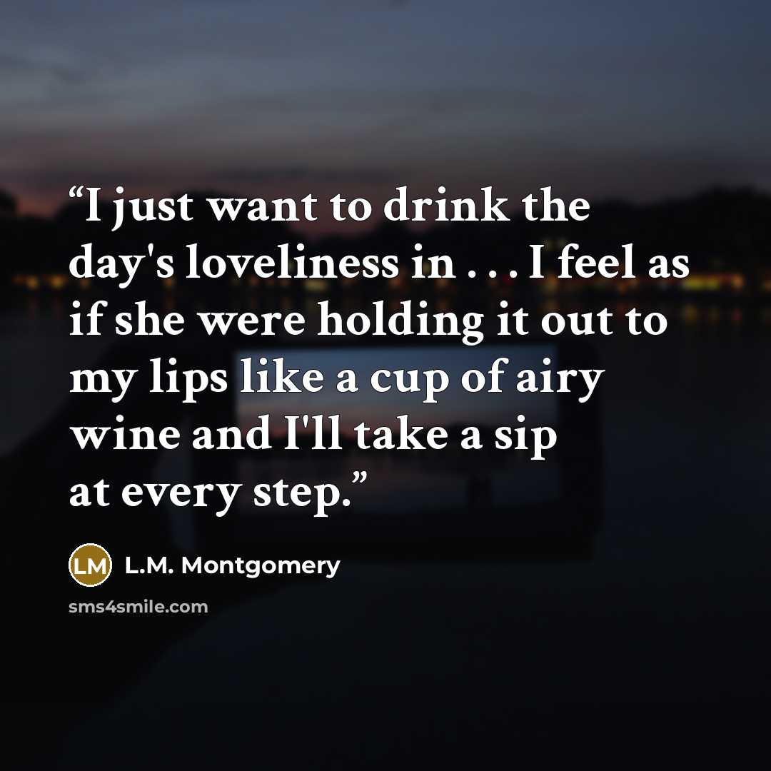 “I just want to drink the day's loveliness in . . . I feel as if she were holding it out to my lips like a cup of airy wine and I'll take a sip at every step.” quote by L.M. Montgomery
