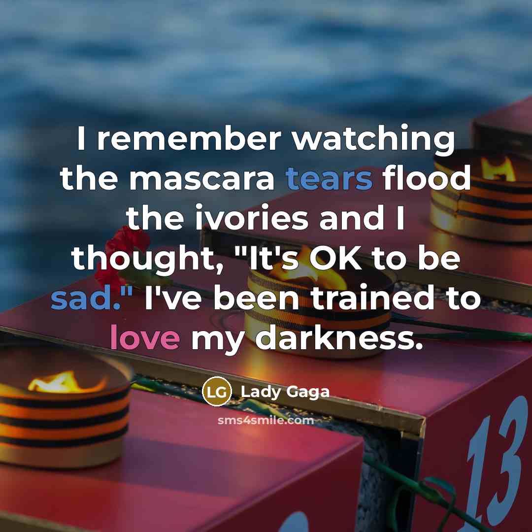 “I remember watching the mascara tears flood the ivories and I thought, "It's OK to be sad." I've been trained to love my darkness.” quote by Lady Gaga