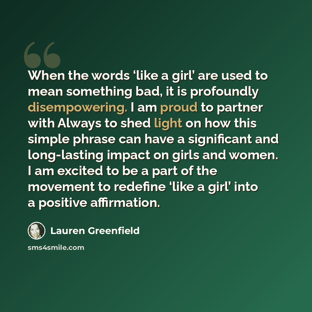 “When the words ‘like a girl’ are used to mean something bad, it is profoundly disempowering. I am proud to partner with Always to shed light on how this simple phrase can have a significant and long-lasting impact on girls and women. I am excited to be a part of the movement to redefine ‘like a…” quote by Lauren Greenfield