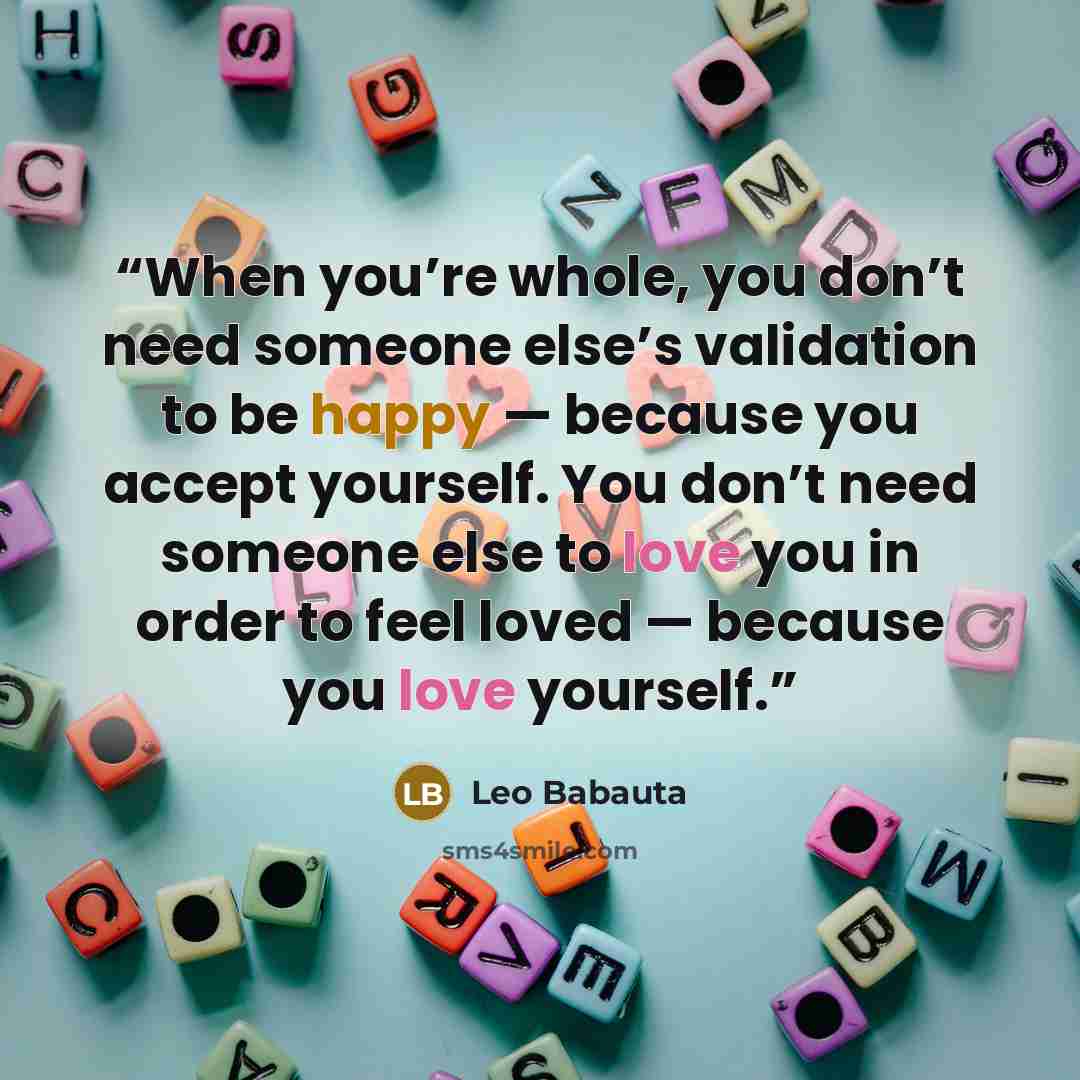 “When you’re whole, you don’t need someone else’s validation to be happy — because you accept yourself. You don’t need someone else to love you in order to feel loved — because you love yourself.” quote by Leo Babauta