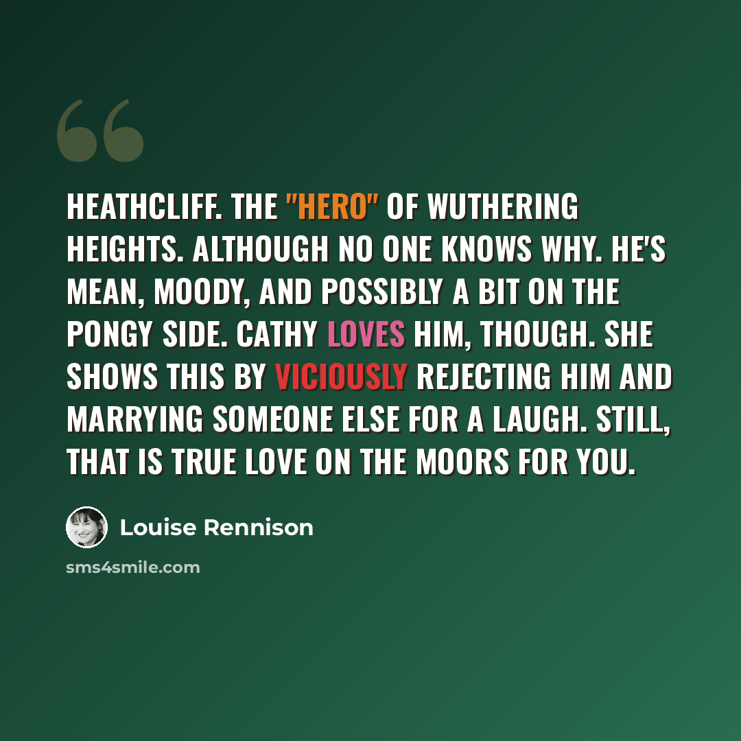 “Heathcliff. The "hero" of Wuthering Heights. Although no one knows why. He's mean, moody, and possibly a bit on the pongy side. Cathy loves him, though. She shows this by viciously rejecting him and marrying someone else for a laugh. Still, that is true love on the moors for you.” quote by Louise Rennison