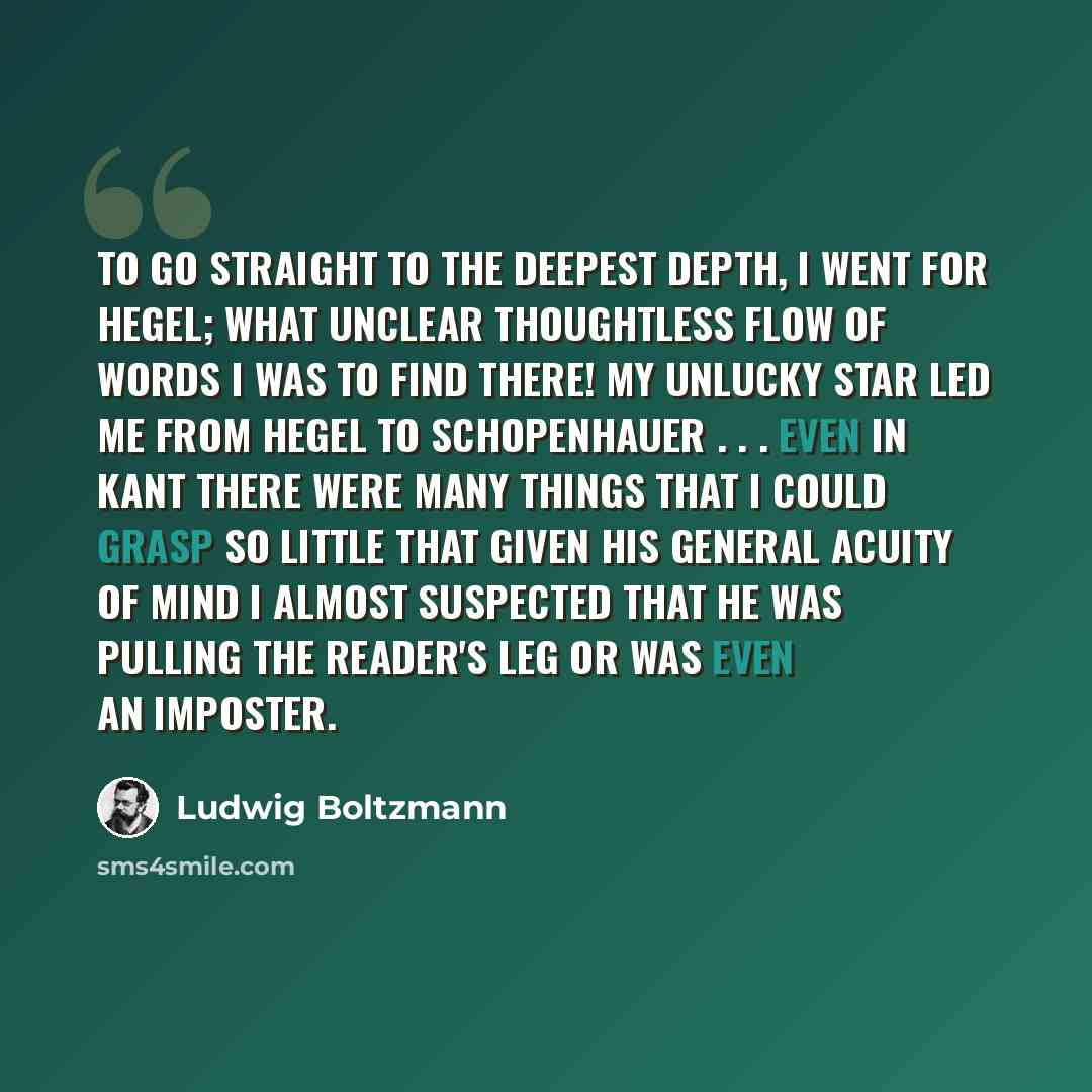“To go straight to the deepest depth, I went for Hegel; what unclear thoughtless flow of words I was to find there! My unlucky star led me from Hegel to Schopenhauer . . . Even in Kant there were many things that I could grasp so little that given his general acuity of mind I almost suspected that…” quote by Ludwig Boltzmann
