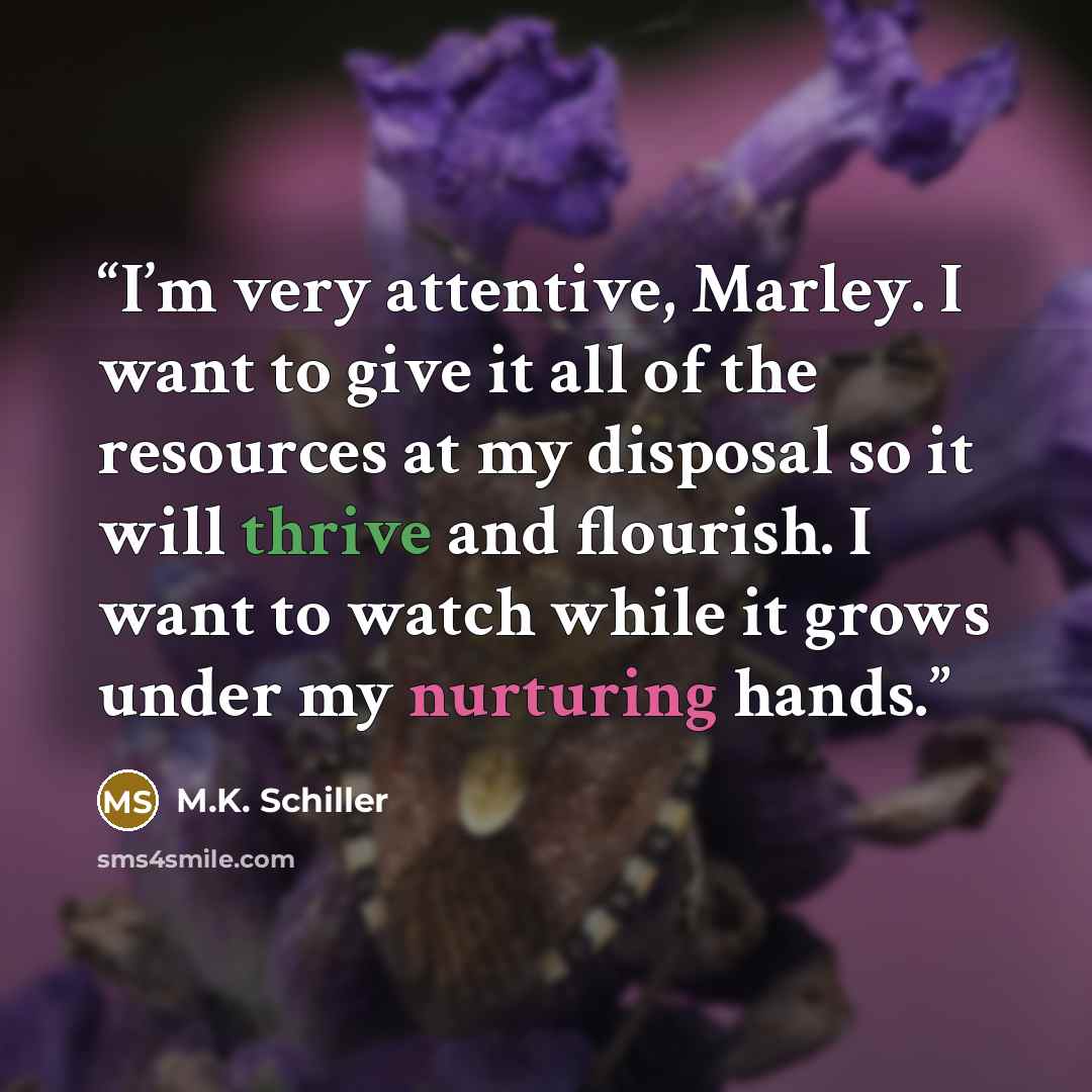 “I’m very attentive, Marley. I want to give it all of the resources at my disposal so it will thrive and flourish. I want to watch while it grows under my nurturing hands.” quote by M.K. Schiller