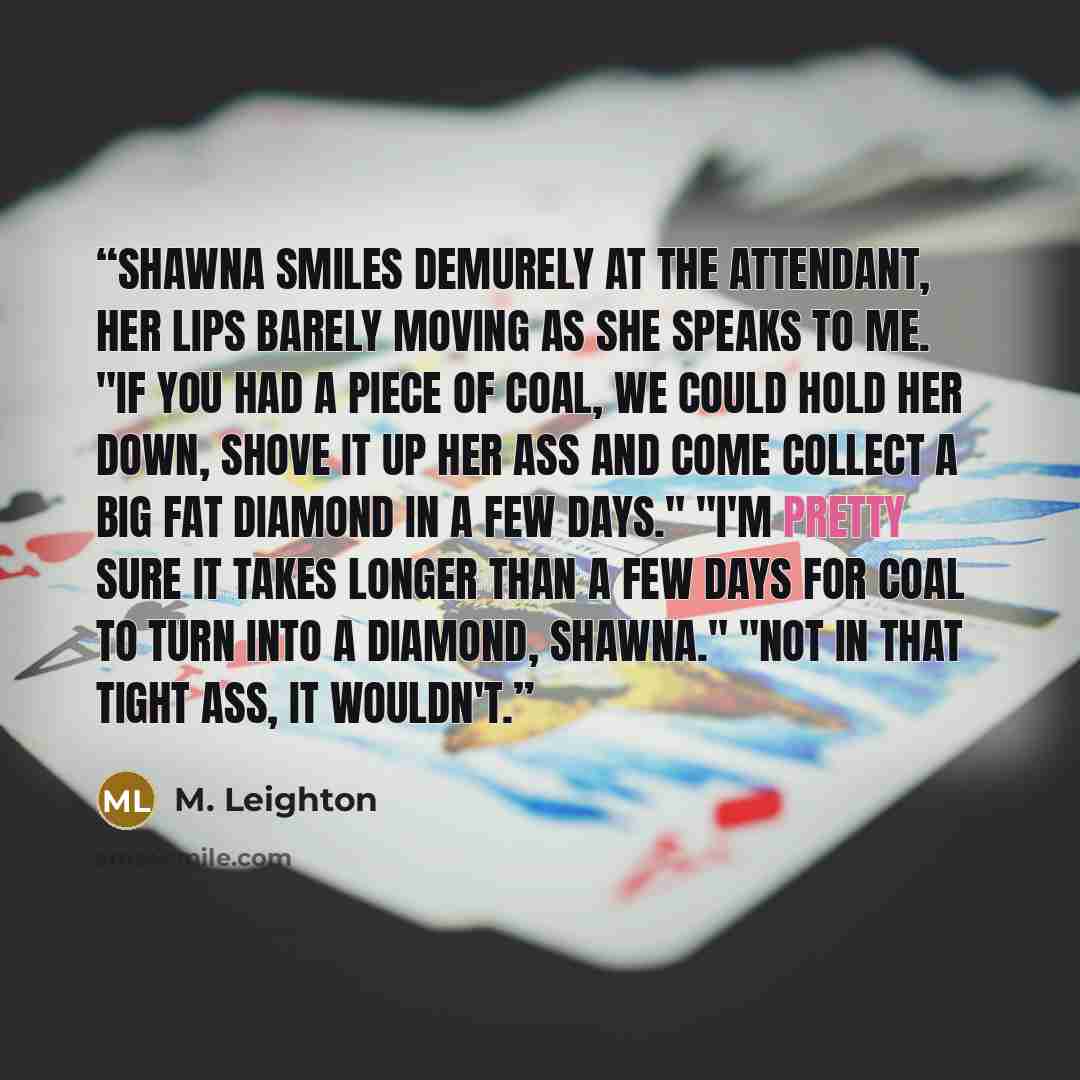 “Shawna smiles demurely at the attendant, her lips barely moving as she speaks to me. "If you had a piece of coal, we could hold her down, shove it up her ass and come collect a big fat diamond in a few days." "I'm pretty sure it takes longer than a few days for coal to turn into a diamond…” quote by M. Leighton