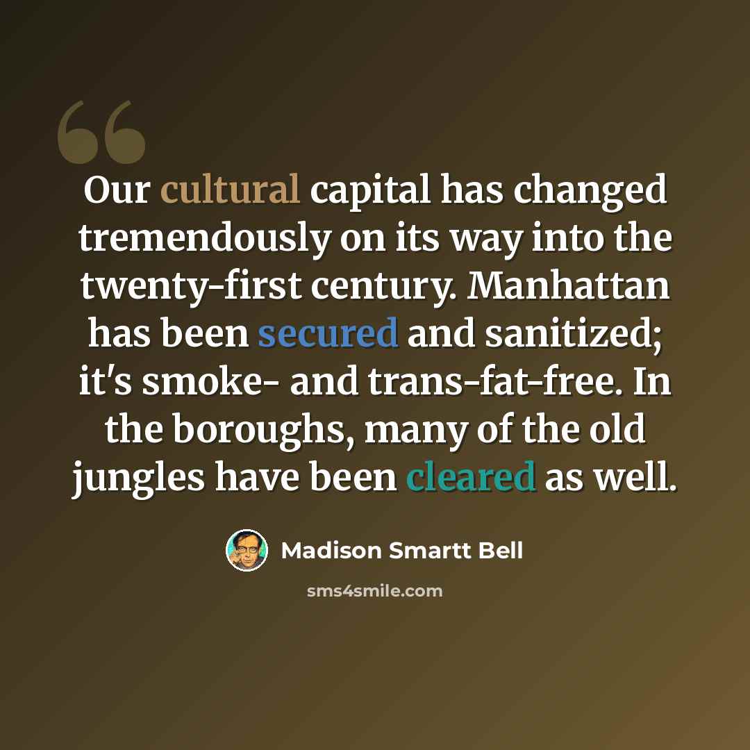 “Our cultural capital has changed tremendously on its way into the twenty-first century. Manhattan has been secured and sanitized; it's smoke- and trans-fat-free. In the boroughs, many of the old jungles have been cleared as well.” quote by Madison Smartt Bell