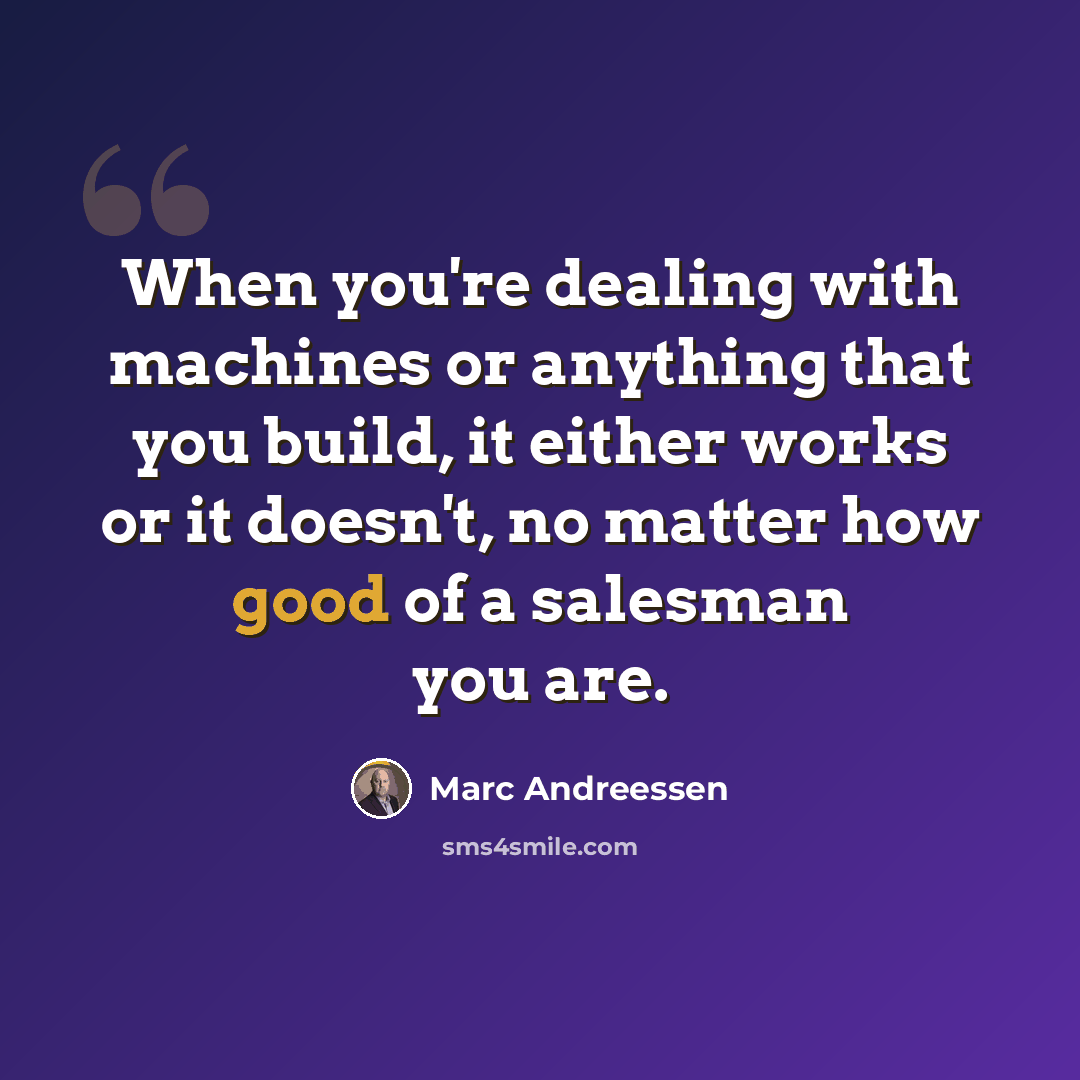 “When you're dealing with machines or anything that you build, it either works or it doesn't, no matter how good of a salesman you are.” quote by Marc Andreessen