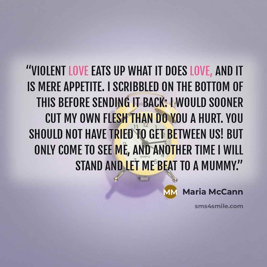 “Violent love eats up what it does love, and it is mere appetite. I scribbled on the bottom of this before sending it back: I would sooner cut my own flesh than do you a hurt. You should not have tried to get between us! But only come to see me, and another time I will stand and let me beat to a…” quote by Maria McCann