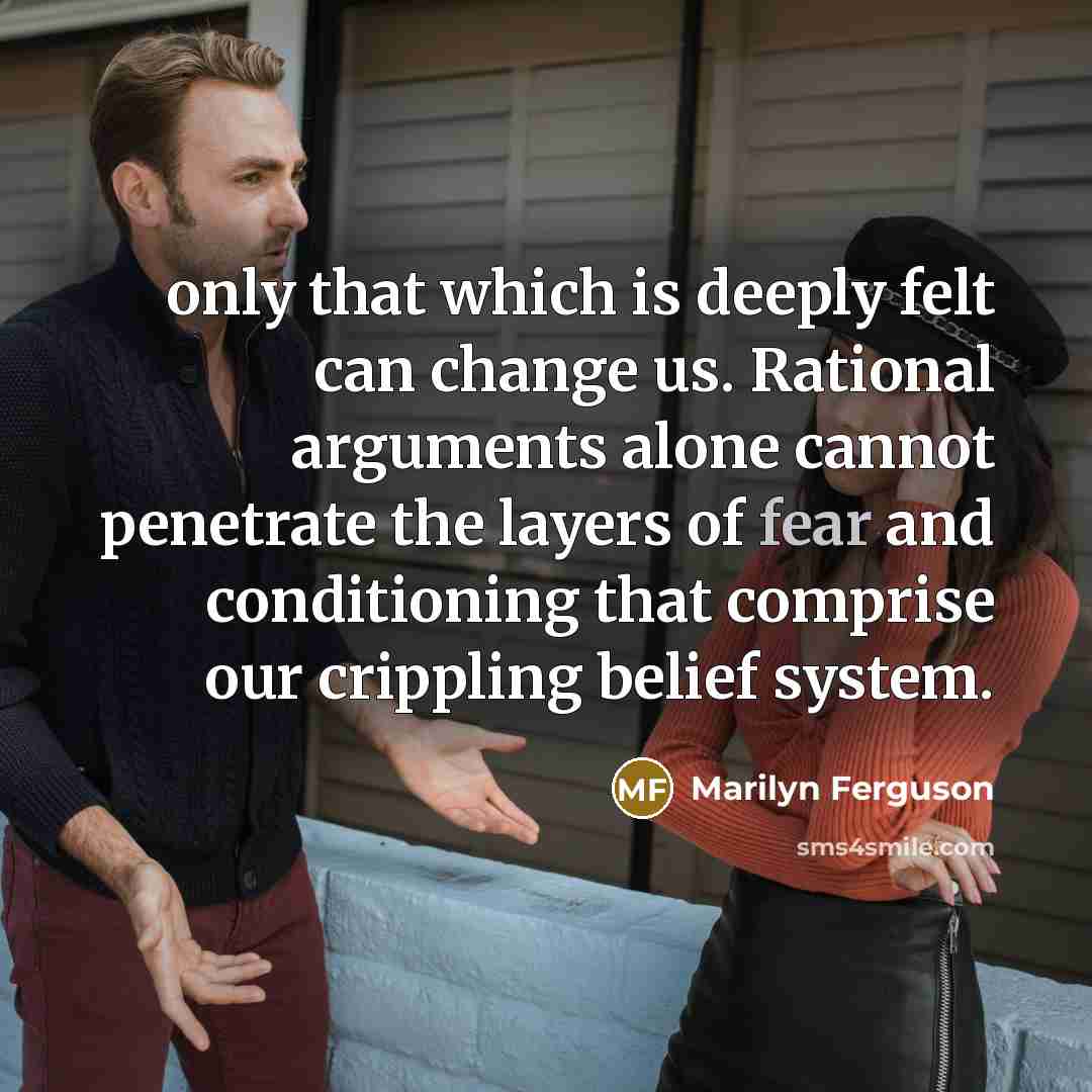 “only that which is deeply felt can change us. Rational arguments alone cannot penetrate the layers of fear and conditioning that comprise our crippling belief system.” quote by Marilyn Ferguson