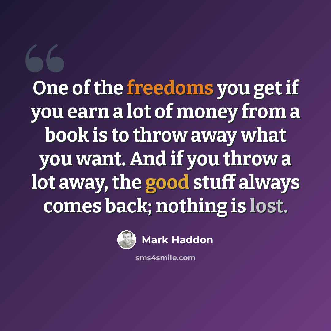 “One of the freedoms you get if you earn a lot of money from a book is to throw away what you want. And if you throw a lot away, the good stuff always comes back; nothing is lost.” quote by Mark Haddon