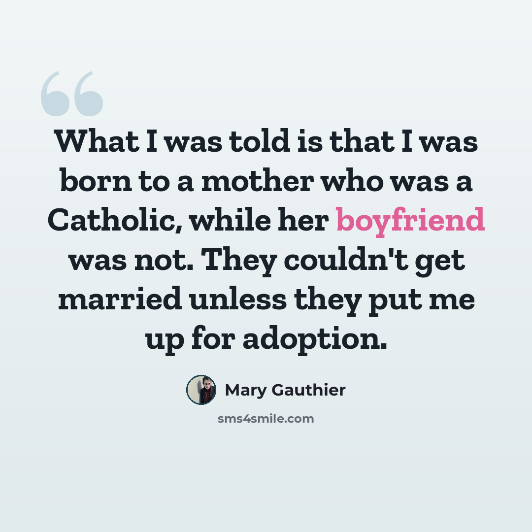 “What I was told is that I was born to a mother who was a Catholic, while her boyfriend was not. They couldn't get married unless they put me up for adoption.” quote by Mary Gauthier