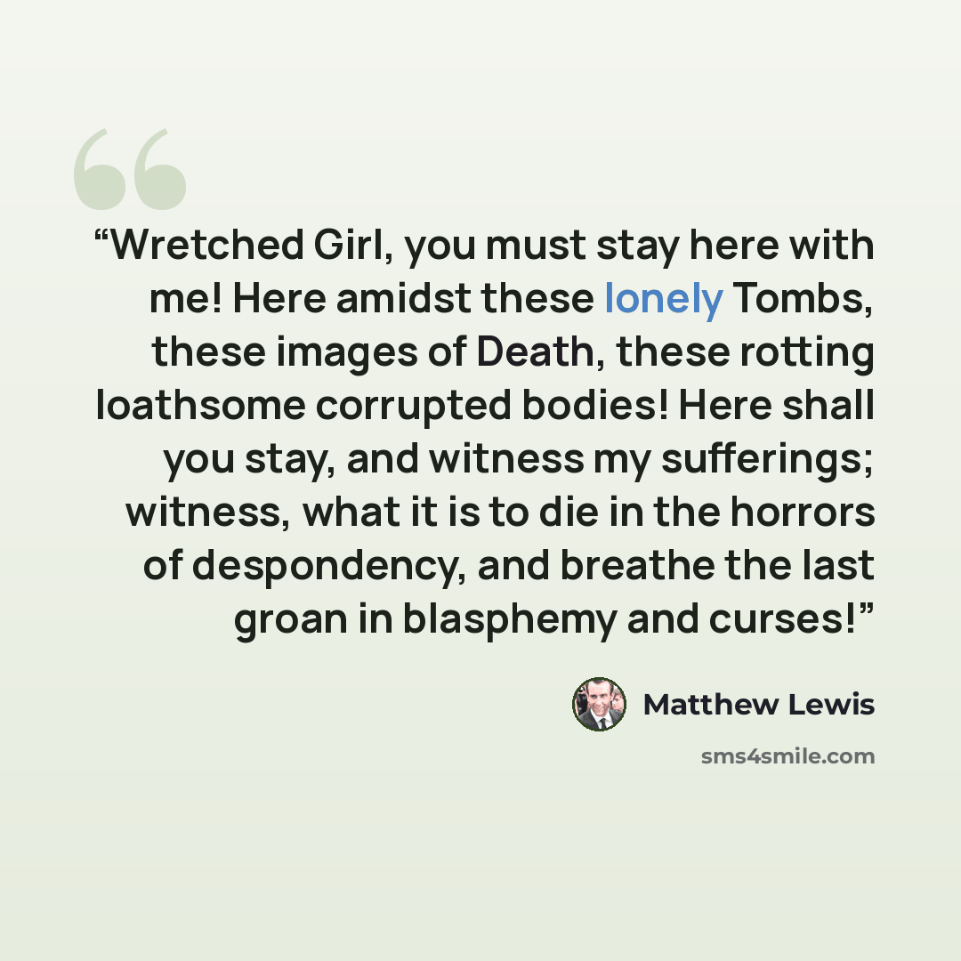 “Wretched Girl, you must stay here with me! Here amidst these lonely Tombs, these images of Death, these rotting loathsome corrupted bodies! Here shall you stay, and witness my sufferings; witness, what it is to die in the horrors of despondency, and breathe the last groan in blasphemy and curses!” quote by Matthew Lewis